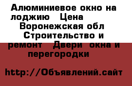 Алюминиевое окно на лоджию › Цена ­ 2 190 - Воронежская обл. Строительство и ремонт » Двери, окна и перегородки   